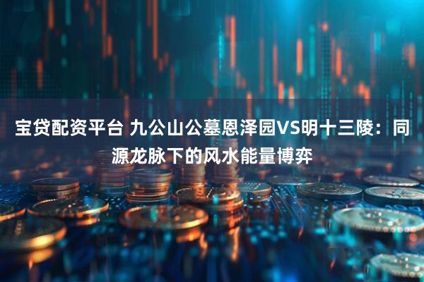 宝贷配资平台 九公山公墓恩泽园VS明十三陵：同源龙脉下的风水能量博弈