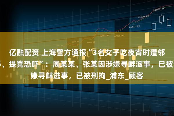 亿融配资 上海警方通报“3名女子吃夜宵时遭邻桌男子言语侮辱、提凳恐吓”：周某某、张某因涉嫌寻衅滋事，已被刑拘_浦东_顾客