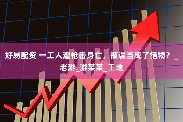 好易配资 一工人遭枪击身亡，被误当成了猎物？_老游_游某某_工地